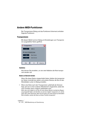 Page 372CUBASE LE18 – 372 MIDI-Bearbeitung und Quantisierung
Andere MIDI-Funktionen
Der Transponieren-Dialog und das Funktionen-Untermenü enthalten 
folgende Funktionen:
Transponieren
Mit diesem Befehl wird ein Dialog mit Einstellungen zum Transponie-
ren ausgewählter Noten geöffnet.
Halbtöne
Hier können Sie einstellen, um wie viele Halbtöne die Note transpo-
niert werden soll.
Noten an Bereich binden
Wenn Sie diese Option eingeschaltet haben, bleiben die transponier-
ten Noten innerhalb der oberen und unteren...