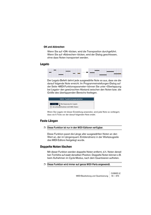 Page 373CUBASE LEMIDI-Bearbeitung und Quantisierung 18 – 373
OK und Abbrechen
Wenn Sie auf »OK« klicken, wird die Transposition durchgeführt. 
Wenn Sie auf »Abbrechen« klicken, wird der Dialog geschlossen, 
ohne dass Noten transponiert werden.
Legato
Der Legato-Befehl dehnt jede ausgewählte Note so aus, dass sie die 
darauf folgende Note erreicht. Im Programmeinstellungen-Dialog auf 
der Seite »MIDI-Funktionsparameter« können Sie unter »Überlappung 
bei Legato« den gewünschten Abstand zwischen den Noten bzw. die...