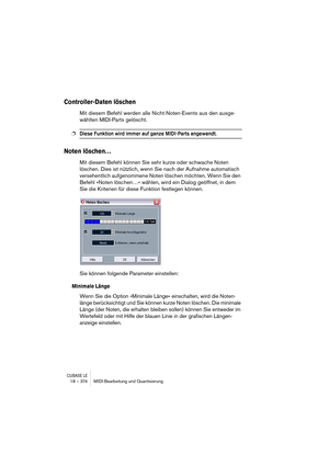 Page 374CUBASE LE18 – 374 MIDI-Bearbeitung und Quantisierung
Controller-Daten löschen
Mit diesem Befehl werden alle Nicht-Noten-Events aus den ausge-
wählten MIDI-Parts gelöscht.
❐Diese Funktion wird immer auf ganze MIDI-Parts angewandt.
Noten löschen…
Mit diesem Befehl können Sie sehr kurze oder schwache Noten 
löschen. Dies ist nützlich, wenn Sie nach der Aufnahme automatisch 
versehentlich aufgenommene Noten löschen möchten. Wenn Sie den 
Befehl »Noten löschen…« wählen, wird ein Dialog geöffnet, in dem 
Sie...