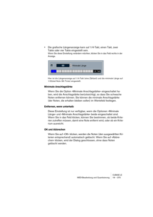 Page 375CUBASE LEMIDI-Bearbeitung und Quantisierung 18 – 375
•Die grafische Längenanzeige kann auf 1/4-Takt, einen Takt, zwei 
Takte oder vier Takte eingestellt sein.
Wenn Sie diese Einstellung verändern möchten, klicken Sie in das Feld rechts in der 
Anzeige.
Hier ist die Längenanzeige auf 1/4-Takt (eine Zählzeit) und die minimale Länge auf 
1/32stel-Note (60 Ticks) eingestellt.
Minimale Anschlagstärke
Wenn Sie die Option »Minimale Anschlagstärke« eingeschaltet ha-
ben, wird die Anschlagstärke berücksichtigt,...