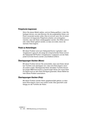 Page 376CUBASE LE18 – 376 MIDI-Bearbeitung und Quantisierung
Polyphonie begrenzen
Wenn Sie diesen Befehl wählen, wird ein Dialog geöffnet, in dem Sie 
festlegen können, wie viele Stimmen (für die ausgewählten Noten und 
Parts) verwendet werden sollen. Dies ist sinnvoll, wenn Sie mit einem 
Instrument mit begrenzter Polyphonie arbeiten und sichergehen 
möchten, dass alle Noten wiedergegeben werden. Der Effekt wird er-
zielt, indem Noten gekürzt werden, so dass sie enden, bevor die 
nächsten Note beginnt.
Pedal zu...