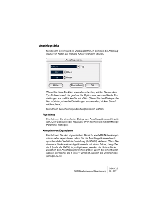 Page 377CUBASE LEMIDI-Bearbeitung und Quantisierung 18 – 377
Anschlagstärke
Mit diesem Befehl wird ein Dialog geöffnet, in dem Sie die Anschlag-
stärke von Noten auf mehrere Arten verändern können.
Wenn Sie diese Funktion anwenden möchten, wählen Sie aus dem 
Typ-Einblendmenü die gewünschte Option aus, nehmen Sie die Ein-
stellungen vor und klicken Sie auf »OK«. (Wenn Sie den Dialog schlie-
ßen möchten, ohne die Einstellungen anzuwenden, klicken Sie auf 
»Abbrechen«.)
Sie können zwischen folgenden Möglichkeiten...