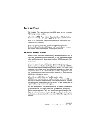 Page 379CUBASE LEMIDI-Bearbeitung und Quantisierung 18 – 379
Parts auflösen
Die Funktion »Parts auflösen« aus dem MIDI-Menü kann in folgenden 
Fällen angewendet werden:
•Wenn Sie mit MIDI-Parts (mit der Kanaleinstellung »Alle«) arbeiten, 
die Events auf unterschiedlichen MIDI-Kanälen beinhalten.
Wenn Sie die Funktion »Parts auflösen« verwenden, werden die Events dem MIDI-
Kanal entsprechend aufgelöst.
•Wenn Sie MIDI-Events nach der Tonhöhe auflösen möchten.
Ein typisches Beispiel hierfür sind Schlagzeug- und...