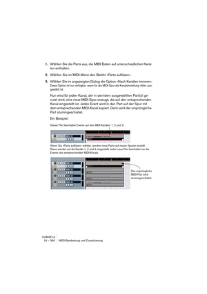 Page 380CUBASE LE18 – 380 MIDI-Bearbeitung und Quantisierung
1.Wählen Sie die Parts aus, die MIDI-Daten auf unterschiedlichen Kanä-
len enthalten.
2.Wählen Sie im MIDI-Menü den Befehl »Parts auflösen«.
3.Wählen Sie im angezeigten Dialog die Option »Nach Kanälen trennen«.
Diese Option ist nur verfügbar, wenn für die MIDI-Spur die Kanaleinstellung »Alle« aus-
gewählt ist.
Nun wird für jeden Kanal, der in den/dem ausgewählten Part(s) ge-
nutzt wird, eine neue MIDI-Spur erzeugt, die auf den entsprechenden 
Kanal...