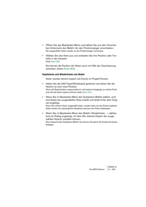 Page 395CUBASE LEDie MIDI-Editoren 19 – 395
•Öffnen Sie das Bearbeiten-Menü und wählen Sie aus dem Verschie-
ben-Untermenü den Befehl »An den Positionszeiger verschieben«.
Die ausgewählten Noten werden an den Positionszeiger verschoben.
•Wählen Sie eine Note aus und verändern Sie ihre Position oder Ton-
höhe in der Infozeile.
Siehe Seite 399.
Sie können die Position der Noten auch mit Hilfe der Quantisierung 
verändern (siehe Seite 362).
Duplizieren und Wiederholen von Noten
Noten werden ähnlich kopiert wie...