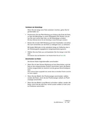 Page 397CUBASE LEDie MIDI-Editoren 19 – 397
Verändern der Notenlänge
Wenn Sie die Länge einer Note verändern möchten, gehen Sie fol-
gendermaßen vor:
•Positionieren Sie das Pfeil-Werkzeug am Anfang oder Ende der Note, 
so dass der Mauszeiger zu einem Doppelpfeil wird. Klicken und zie-
hen Sie nach rechts oder links, um die Notenlänge zu ändern.
Mit dieser Methode können Sie die Notenlänge in beide Richtungen verändern.
•Klicken Sie mit dem Stift-Werkzeug auf einen Querbalken und ziehen 
Sie nach rechts/links (um...