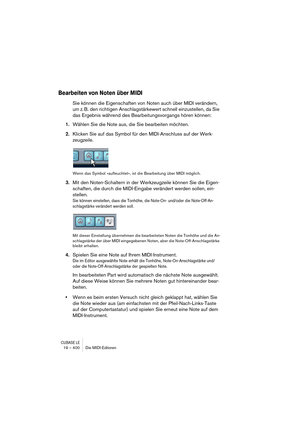 Page 400CUBASE LE19 – 400 Die MIDI-Editoren
Bearbeiten von Noten über MIDI
Sie können die Eigenschaften von Noten auch über MIDI verändern, 
um z. B. den richtigen Anschlagstärkewert schnell einzustellen, da Sie 
das Ergebnis während des Bearbeitungsvorgangs hören können:
1.Wählen Sie die Note aus, die Sie bearbeiten möchten.
2.Klicken Sie auf das Symbol für den MIDI-Anschluss auf der Werk-
zeugzeile.
Wenn das Symbol »aufleuchtet«, ist die Bearbeitung über MIDI möglich.
3.Mit den Noten-Schaltern in der...