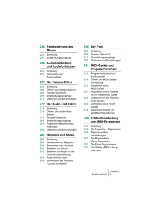 Page 5 
CUBASE LE
 
Inhaltsverzeichnis 5 
225Fernbedienung des  
Mixers 
226Einleitung
226Bearbeitungsvorgänge 
235Audiobearbeitung  
und Audiofunktionen 
236Einleitung
237Bearbeiten von 
Audiomaterial 
257Der Sample-Editor 
258Einleitung
258Öffnen des Sample-Editors
259Fenster-Übersicht
264Bearbeitungsvorgänge
274Optionen und Einstellungen 
277Der Audio-Part-Editor 
278Einleitung
278Öffnen des Audio-Part-
Editors
279Fenster-Übersicht
282Bearbeitungsvorgänge
284Allgemeine Bearbeitungs-
methoden
286Optionen und...