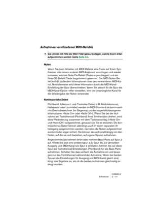 Page 41CUBASE LEAufnehmen 2 – 41
Aufnehmen verschiedener MIDI-Befehle
❐Sie können mit Hilfe der MIDI-Filter genau festlegen, welche Event-Arten 
aufgenommen werden (siehe Seite 44).
Noten
Wenn Sie beim Arbeiten mit MIDI-Material eine Taste auf Ihrem Syn-
thesizer oder einem anderen MIDI-Keyboard anschlagen und wieder 
loslassen, wird ein Note-On-Befehl (Taste angeschlagen) und ein 
Note-Off-Befehl (Taste losgelassen) gesendet. Der MIDI-Noten-Be-
fehl enthält außerdem Informationen über den verwendeten MIDI-Ka-...