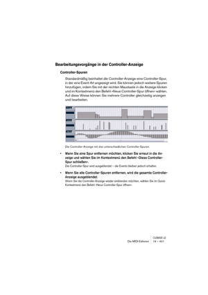 Page 401CUBASE LEDie MIDI-Editoren 19 – 401
Bearbeitungsvorgänge in der Controller-Anzeige
Controller-Spuren
Standardmäßig beinhaltet die Controller-Anzeige eine Controller-Spur, 
in der eine Event-Art angezeigt wird. Sie können jedoch weitere Spuren 
hinzufügen, indem Sie mit der rechten Maustaste in die Anzeige klicken 
und im Kontextmenü den Befehl »Neue Controller-Spur öffnen« wählen. 
Auf diese Weise können Sie mehrere Controller gleichzeitig anzeigen 
und bearbeiten.
Die Controller-Anzeige mit drei...