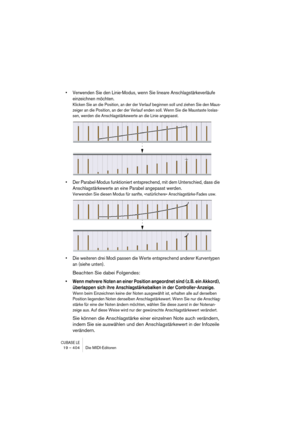 Page 404CUBASE LE19 – 404 Die MIDI-Editoren
• Verwenden Sie den Linie-Modus, wenn Sie lineare Anschlagstärkeverläufe 
einzeichnen möchten.
Klicken Sie an die Position, an der der Verlauf beginnen soll und ziehen Sie den Maus-
zeiger an die Position, an der der Verlauf enden soll. Wenn Sie die Maustaste loslas-
sen, werden die Anschlagstärkewerte an die Linie angepasst.
• Der Parabel-Modus funktioniert entsprechend, mit dem Unterschied, dass die 
Anschlagstärkewerte an eine Parabel angepasst werden.
Verwenden Sie...