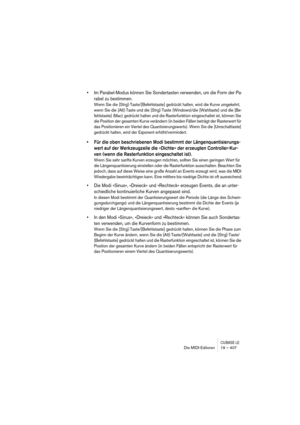 Page 407CUBASE LEDie MIDI-Editoren 19 – 407
• Im Parabel-Modus können Sie Sondertasten verwenden, um die Form der Pa-
rabel zu bestimmen.
Wenn Sie die [Strg]-Taste/[Befehlstaste] gedrückt halten, wird die Kurve umgekehrt, 
wenn Sie die [Alt]-Taste und die [Strg]-Taste (Windows)/die [Wahltaste] und die [Be-
fehlstaste] (Mac) gedrückt halten und die Rasterfunktion eingeschaltet ist, können Sie 
die Position der gesamten Kurve verändern (in beiden Fällen beträgt der Rasterwert für 
das Positionieren ein Viertel des...