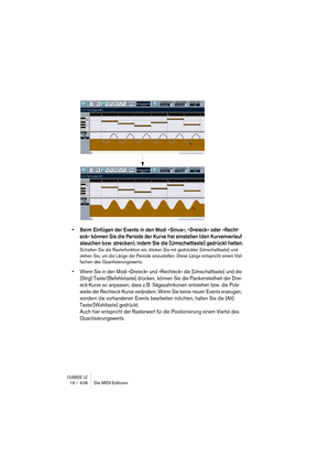 Page 408CUBASE LE19 – 408 Die MIDI-Editoren
• Beim Einfügen der Events in den Modi »Sinus«, »Dreieck« oder »Recht-
eck« können Sie die Periode der Kurve frei einstellen (den Kurvenverlauf 
stauchen bzw. strecken), indem Sie die [Umschalttaste] gedrückt halten.
Schalten Sie die Rasterfunktion ein, klicken Sie mit gedrückter [Umschalttaste] und 
ziehen Sie, um die Länge der Periode einzustellen. Diese Länge entspricht einem Viel-
fachen des Quantisierungswerts.
• Wenn Sie in den Modi »Dreieck« und »Rechteck« die...