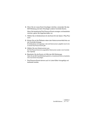 Page 411CUBASE LEDie MIDI-Editoren 19 – 411
3.Wenn Sie ein neues Event hinzufügen möchten, verwenden Sie das 
Stift-Werkzeug wie beim Hinzufügen anderer Controller-Events.
Wenn Sie bestehende Poly-Pressure-Events anzeigen und bearbeiten 
möchten, gehen Sie folgendermaßen vor:
1.Wählen Sie im Einblendmenü für die Event-Art die Option »Poly Pres-
sure«.
2.Klicken Sie auf die Pfeiltaste neben dem Notennummernfeld links von 
der Controller-Anzeige.
Ein Einblendmenü wird angezeigt, in dem alle Notennummern aufgeführt...