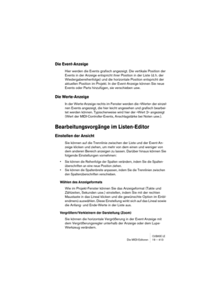 Page 413CUBASE LEDie MIDI-Editoren 19 – 413
Die Event-Anzeige
Hier werden die Events grafisch angezeigt. Die vertikale Position der 
Events in der Anzeige entspricht ihrer Position in der Liste (d. h. der 
Wiedergabereihenfolge) und die horizontale Position entspricht der 
aktuellen Position im Projekt. In der Event-Anzeige können Sie neue 
Events oder Parts hinzufügen, sie verschieben usw.
Die Werte-Anzeige
In der Werte-Anzeige rechts im Fenster werden die »Werte« der einzel-
nen Events angezeigt, die hier...