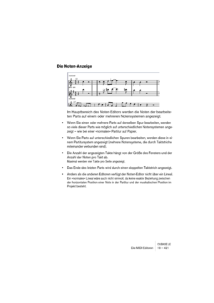 Page 421CUBASE LEDie MIDI-Editoren 19 – 421
Die Noten-Anzeige
Im Hauptbereich des Noten-Editors werden die Noten der bearbeite-
ten Parts auf einem oder mehreren Notensystemen angezeigt.
• Wenn Sie einen oder mehrere Parts auf derselben Spur bearbeiten, werden 
so viele dieser Parts wie möglich auf unterschiedlichen Notensystemen ange-
zeigt – wie bei einer »normalen« Partitur auf Papier.
• Wenn Sie Parts auf unterschiedlichen Spuren bearbeiten, werden diese in ei-
nem Partitursystem angezeigt (mehrere...