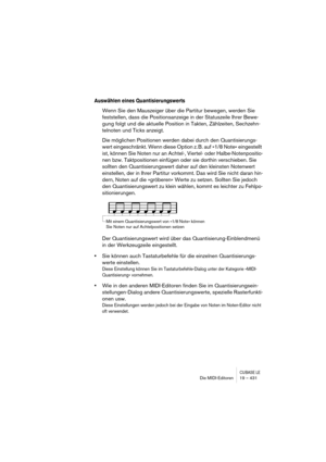 Page 431CUBASE LEDie MIDI-Editoren 19 – 431
Auswählen eines Quantisierungswerts
Wenn Sie den Mauszeiger über die Partitur bewegen, werden Sie 
feststellen, dass die Positionsanzeige in der Statuszeile Ihrer Bewe-
gung folgt und die aktuelle Position in Takten, Zählzeiten, Sechzehn-
telnoten und Ticks anzeigt.
Die möglichen Positionen werden dabei durch den Quantisierungs-
wert eingeschränkt. Wenn diese Option z. B. auf »1/8 Note« eingestellt 
ist, können Sie Noten nur an Achtel-, Viertel- oder...