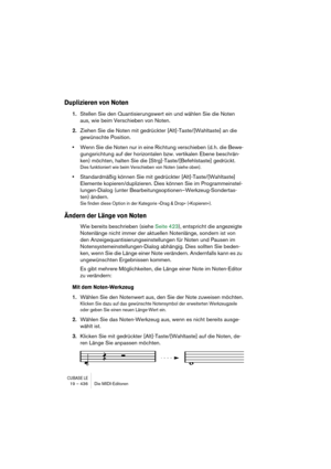 Page 436CUBASE LE19 – 436 Die MIDI-Editoren
Duplizieren von Noten
1.Stellen Sie den Quantisierungswert ein und wählen Sie die Noten 
aus, wie beim Verschieben von Noten.
2.Ziehen Sie die Noten mit gedrückter [Alt]-Taste/[Wahltaste] an die 
gewünschte Position.
•Wenn Sie die Noten nur in eine Richtung verschieben (d. h. die Bewe-
gungsrichtung auf der horizontalen bzw. vertikalen Ebene beschrän-
ken) möchten, halten Sie die [Strg]-Taste/[Befehlstaste] gedrückt.
Dies funktioniert wie beim Verschieben von Noten...