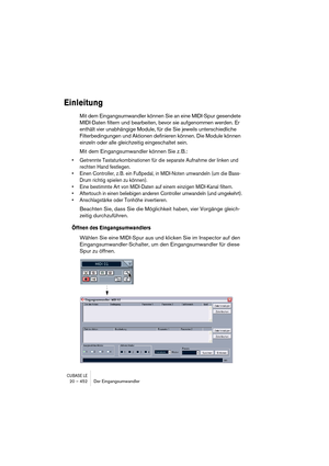 Page 452CUBASE LE20 – 452 Der Eingangsumwandler
Einleitung
Mit dem Eingangsumwandler können Sie an eine MIDI-Spur gesendete 
MIDI-Daten filtern und bearbeiten, bevor sie aufgenommen werden. Er 
enthält vier unabhängige Module, für die Sie jeweils unterschiedliche 
Filterbedingungen und Aktionen definieren können. Die Module können 
einzeln oder alle gleichzeitig eingeschaltet sein.
Mit dem Eingangsumwandler können Sie z. B.:
• Getrennte Tastaturkombinationen für die separate Aufnahme der linken und 
rechten Hand...