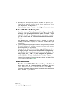 Page 458CUBASE LE20 – 458 Der Eingangsumwandler
• Wenn Sie unter »Bedingung« die Optionen »Innerhalb des Bereichs« bzw. 
»Außerhalb des Bereichs« einstellen, liegt der Bereich zwischen den Werten 
unter »Parameter 1« und »Parameter 2«.
Beachten Sie, dass Sie unter »Parameter 1« den niedrigeren Wert einstellen müssen.
Suchen nach Tonhöhe oder Anschlagstärke
Wenn Sie eine neue Filterbedingungszeile hinzufügen, in der als Ziel 
der Aktion »Typ«, als Bedingung »Gleich« und für Parameter 1 »Note« 
eingestellt ist,...