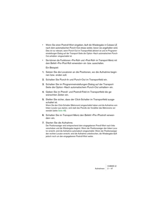 Page 47CUBASE LEAufnehmen 2 – 47
• Wenn Sie einen Postroll-Wert eingeben, läuft die Wiedergabe in Cubase LE 
nach dem automatischen Punch-Out etwas weiter, bevor sie angehalten wird.
Dies ist nur relevant, wenn Punch-Out im Transportfeld aktiviert ist und im Programm-
einstellungen-Dialog auf der Transport-Seite die Option »Nach automatischem Punch-
Out anhalten« eingeschaltet ist.
• Sie können die Funktionen »Pre-Roll« und »Post-Roll« im Transport-Menü mit 
dem Befehl »Pre-/Post-Roll verwenden« ein- bzw....