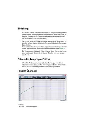 Page 466CUBASE LE21 – 466 Der Tempospur-Editor
Einleitung
In Cubase LE kann das Tempo entweder für das gesamte Projekt fest-
gelegt werden (im Folgenden als »Projekttempo« bezeichnet) oder es 
folgt der Tempospur (im Folgenden als »Mastertempo« bezeichnet), 
die Tempoänderungen enthalten kann.
•Sie können zwischen Projekttempo und Mastertempo umschalten, in-
dem Sie auf den Master-Schalter im Transportfeld oder im Tempospur-
Editor klicken.
Wenn der Master-Schalter eingeschaltet ist, folgt das Tempo der...