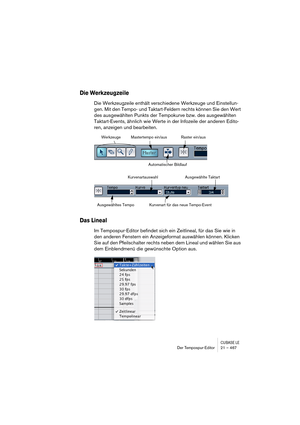 Page 467CUBASE LEDer Tempospur-Editor 21 – 467
Die Werkzeugzeile
Die Werkzeugzeile enthält verschiedene Werkzeuge und Einstellun-
gen. Mit den Tempo- und Taktart-Feldern rechts können Sie den Wert 
des ausgewählten Punkts der Tempokurve bzw. des ausgewählten 
Taktart-Events, ähnlich wie Werte in der Infozeile der anderen Edito-
ren, anzeigen und bearbeiten.
Das Lineal
Im Tempospur-Editor befindet sich ein Zeitlineal, für das Sie wie in 
den anderen Fenstern ein Anzeigeformat auswählen können. Klicken 
Sie auf...