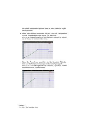 Page 468CUBASE LE21 – 468 Der Tempospur-Editor
Die beiden zusätzlichen Optionen unten im Menü haben die folgen-
den Funktionen:
•Wenn Sie »Zeitlinear« auswählen, sind das Lineal, der Taktartbereich 
und die Tempokurvenanzeige mit der Zeit gekoppelt.
Wenn für das Lineal als Anzeigeformat »Takte+Zählzeiten« ausgewählt ist, verändert 
sich der Abstand der Taktlinien mit dem Tempo.
•Wenn Sie »Tempolinear« auswählen, sind das Lineal, der Taktartbe-
reich und die Tempokurvenanzeige mit der Taktart gekoppelt.
Wenn für...