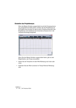 Page 474CUBASE LE21 – 474 Der Tempospur-Editor
Einstellen des Projekttempos
Wenn der Master-Schalter ausgeschaltet ist, wird die Tempospurkurve 
grau dargestellt (sie bleibt jedoch sichtbar). Da das Projekttempo für 
ein Projekt immer konstant ist, gibt es keine Tempokurvenpunkte. Das 
Projekttempo wird stattdessen als horizontale schwarze Linie in der 
Tempokurvenanzeige dargestellt.
Wenn Sie den Master-Schalter ausgeschaltet haben, gibt es zwei 
Möglichkeiten, das Tempo einzustellen:
•Ziehen Sie die Tempolinie...