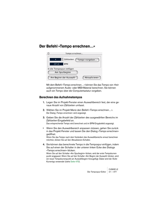 Page 477CUBASE LEDer Tempospur-Editor 21 – 477
Der Befehl »Tempo errechnen…«
Mit dem Befehl »Tempo errechnen…« können Sie das Tempo von »frei« 
aufgenommenem Audio- oder MIDI-Material berechnen. Sie können 
auch ein Tempo über die Computertastatur vorgeben.
Berechnen des Aufnahmetempos
1.Legen Sie im Projekt-Fenster einen Auswahlbereich fest, der eine ge-
naue Anzahl von Zählzeiten umfasst.
2.Wählen Sie im Projekt-Menü den Befehl »Tempo errechnen…«.
Der Dialog »Tempo errechnen« wird angezeigt.
3.Geben Sie die...