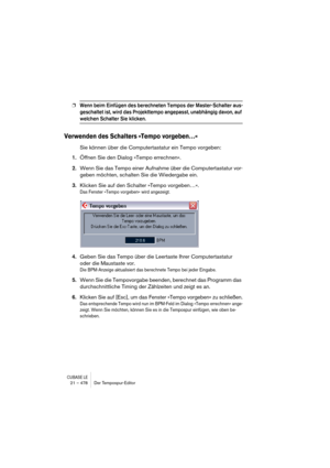 Page 478CUBASE LE21 – 478 Der Tempospur-Editor
❐Wenn beim Einfügen des berechneten Tempos der Master-Schalter aus-
geschaltet ist, wird das Projekttempo angepasst, unabhängig davon, auf 
welchen Schalter Sie klicken.
Verwenden des Schalters »Tempo vorgeben…«
Sie können über die Computertastatur ein Tempo vorgeben:
1.Öffnen Sie den Dialog »Tempo errechnen«.
2.Wenn Sie das Tempo einer Aufnahme über die Computertastatur vor-
geben möchten, schalten Sie die Wiedergabe ein.
3.Klicken Sie auf den Schalter »Tempo...