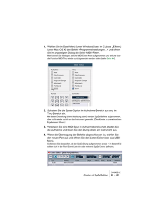 Page 481CUBASE LEArbeiten mit SysEx-Befehlen 22 – 481
1.Wählen Sie im Datei-Menü (unter Windows) bzw. im Cubase LE-Menü 
(unter Mac OS X) den Befehl »Programmeinstellungen…« und öffnen 
Sie im angezeigten Dialog die Seite »MIDI–Filter«.
Hier können Sie festlegen, welche MIDI-Event-Arten aufgenommen und welche über 
die Funktion MIDI-Thru wieder zurückgesendet werden sollen (siehe Seite 44).
2.Schalten Sie die Sysex-Option im Aufnahme-Bereich aus und im 
Thru-Bereich ein.
Mit dieser Einstellung (siehe Abbildung...