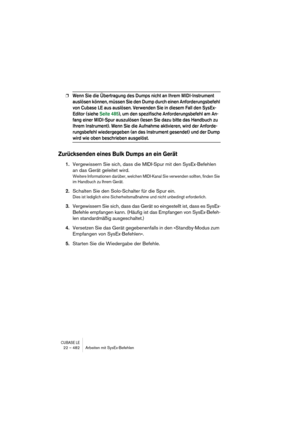 Page 482CUBASE LE22 – 482 Arbeiten mit SysEx-Befehlen
❐Wenn Sie die Übertragung des Dumps nicht an Ihrem MIDI-Instrument 
auslösen können, müssen Sie den Dump durch einen Anforderungsbefehl 
von Cubase LE aus auslösen. Verwenden Sie in diesem Fall den SysEx-
Editor (siehe Seite 485), um den spezifische Anforderungsbefehl am An-
fang einer MIDI-Spur auszulösen (lesen Sie dazu bitte das Handbuch zu 
Ihrem Instrument). Wenn Sie die Aufnahme aktivieren, wird der Anforde-
rungsbefehl wiedergegeben (an das Instrument...