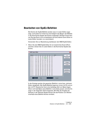 Page 485CUBASE LEArbeiten mit SysEx-Befehlen 22 – 485
Bearbeiten von SysEx-Befehlen
Die Events der SysEx-Befehle werden zwar im Listen-Editor ange-
zeigt, nicht jedoch ihr Inhalt (es wird lediglich der Beginn der Befehle 
in der Kommentar-Spalte des Events angezeigt). Darüber hinaus kön-
nen Sie das Event nicht so bearbeiten wie die anderen Event-Arten im 
Listen-Editor (sondern nur verschieben).
Verwenden Sie zur Bearbeitung stattdessen den MIDI-SysEx-Editor.
•Wenn Sie den MIDI-SysEx-Editor für ein bestimmtes...