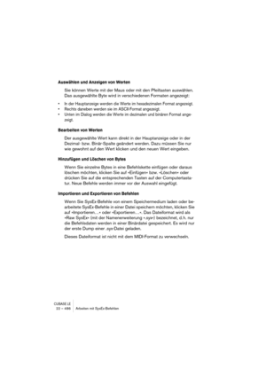 Page 486CUBASE LE22 – 486 Arbeiten mit SysEx-Befehlen
Auswählen und Anzeigen von Werten
Sie können Werte mit der Maus oder mit den Pfeiltasten auswählen. 
Das ausgewählte Byte wird in verschiedenen Formaten angezeigt:
• In der Hauptanzeige werden die Werte im hexadezimalen Format angezeigt.
• Rechts daneben werden sie im ASCII-Format angezeigt.
• Unten im Dialog werden die Werte im dezimalen und binären Format ange-
zeigt.
Bearbeiten von Werten
Der ausgewählte Wert kann direkt in der Hauptanzeige oder in der...