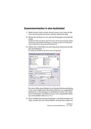 Page 489CUBASE LEExportieren eines Audio-Mixdowns 23 – 489
Zusammenmischen in eine Audiodatei
1.Stellen Sie den linken und den rechten Locator so ein, dass der Be-
reich, den Sie zusammenmischen möchten, dazwischen liegt.
2.Richten Sie die Spuren so ein, dass die Wiedergabe wunschgemäß 
erfolgt.
Schalten Sie dabei auch Spuren oder Parts stumm, die Sie nicht verwenden möchten, 
nehmen Sie manuelle Mixer-Einstellungen vor und/oder schalten Sie die Read-Auto-
mation (R-Schalter) für einige oder alle Mixerkanäle...