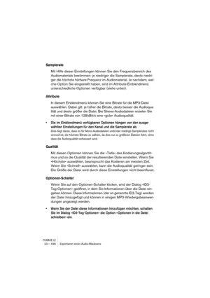 Page 496CUBASE LE23 – 496 Exportieren eines Audio-Mixdowns
Samplerate
Mit Hilfe dieser Einstellungen können Sie den Frequenzbereich des 
Audiomaterials bestimmen: je niedriger die Samplerate, desto niedri-
ger die höchste hörbare Frequenz im Audiomaterial. Je nachdem, wel-
che Option Sie eingestellt haben, sind im Attribute-Einblendmenü 
unterschiedliche Optionen verfügbar (siehe unten).
Attribute
In diesem Einblendmenü können Sie eine Bitrate für die MP3-Datei 
auswählen. Dabei gilt: je höher die Bitrate, desto...