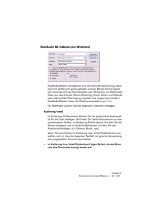 Page 497CUBASE LEExportieren eines Audio-Mixdowns 23 – 497
RealAudio G2-Dateien (nur Windows)
RealAudio-Dateien ermöglichen eine sehr hohe Komprimierung, daher 
kann ihre Größe sehr gering gehalten werden. Dieses Format eignet 
sich besonders für das Herunterladen und »Streaming« von Multimedia-
Daten aus dem Internet. (Durch Streaming können Audio- und Videoda-
teien während der Übertragung angehört bzw. angeschaut werden.) 
RealAudio-Dateien haben die Dateinamenerweiterung »*.rm«.
Für RealAudio-Dateien sind...