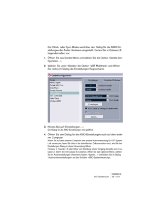 Page 511CUBASE LEVST System Link 25 – 511
Der Clock- oder Sync-Modus wird über den Dialog für die ASIO-Ein-
stellungen der Audio-Hardware eingestellt. Gehen Sie in Cubase LE 
folgendermaßen vor:
1.Öffnen Sie das Geräte-Menü und wählen Sie die Option »Geräte kon-
figurieren…«.
2.Wählen Sie unter »Geräte« die Option »VST Multitrack« und öffnen 
Sie rechts im Dialog die Einstellungen-Registerkarte.
3.Klicken Sie auf »Einstellungen…«.
Der Dialog für die ASIO-Einstellungen wird geöffnet.
4.Öffnen Sie den Dialog für...