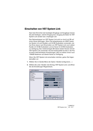 Page 517CUBASE LEVST System Link 25 – 517
Einschalten von VST System Link
Nach dem Einrichten der benötigten Eingänge und Ausgänge müssen 
Sie jetzt festlegen, welcher Eingang bzw. Ausgang die Daten für VST 
System Link senden bzw. empfangen soll.
Das Netzwerksignal von VST System Link wird nur durch ein Bit auf 
einem Kanal übertragen. Wenn Sie beispielsweise ein ADAT-basier-
tes System mit acht Kanälen und 24-Bit-Audiodaten verwenden, ste-
hen Ihnen davon nach Einschalten von VST System Link noch sieben...