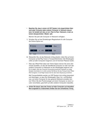 Page 519CUBASE LEVST System Link 25 – 519
• Beachten Sie, dass in einem mit VST System Link eingerichteten Netz-
werk jeder Computer jeden anderen Computer im Netzwerk steuern 
kann. Es handelt sich also um ein »Peer-to-Peer«-Netzwerk, in dem es 
keinen übergeordneten »Master« gibt.
Machen Sie jetzt alle Computer im Netzwerk verfügbar:
1.Schalten Sie auf der Einstellungen-Registerkarte für alle Computer 
die Online-Option ein.
2.Überprüfen Sie, ob das Netzwerk richtig arbeitet, indem Sie auf einem 
Computer auf...