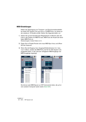 Page 520CUBASE LE25 – 520 VST System Link
MIDI-Einstellungen
Neben der Übertragung von Transport- und Synchronisationsbefeh-
len bietet VST System Link auch bis zu 16 MIDI-Ports, von denen je-
der wiederum 16 Kanäle enthält. Gehen Sie folgendermaßen vor:
1.Geben Sie auf der Einstellungen-Registerkarte im Bereich über der 
Liste in den Feldern für MIDI-Ins bzw. MIDI-Outs die Anzahl der benö-
tigten MIDI-Ports an.
Standardvorgabe in beiden Feldern ist »0«.
2.Fügen Sie im Projekt-Fenster eine neue MIDI-Spur hinzu...