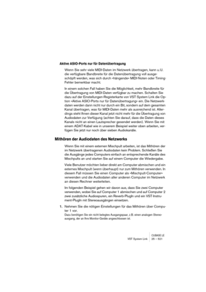 Page 521CUBASE LEVST System Link 25 – 521
Aktive ASIO-Ports nur für Datenübertragung
Wenn Sie sehr viele MIDI-Daten im Netzwerk übertragen, kann u. U. 
die verfügbare Bandbreite für die Datenübertragung voll ausge-
schöpft werden, was sich durch »hängende« MIDI-Noten oder Timing-
Fehler bemerkbar macht.
In einem solchen Fall haben Sie die Möglichkeit, mehr Bandbreite für 
die Übertragung von MIDI-Daten verfügbar zu machen. Schalten Sie 
dazu auf der Einstellungen-Registerkarte von VST System Link die Op-
tion...