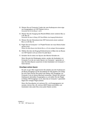 Page 522CUBASE LE25 – 522 VST System Link
2.Weisen Sie auf Computer 2 jeder der zwei Audiospuren einen eige-
nen Ausgangsbus von VST System Link zu.
Verwenden Sie z. B. die Busse 1 und 2.
3.Weisen Sie den Ausgang des Reverb-Effekts einem weiteren Bus zu 
(z. B. Bus 3).
Verwenden Sie dazu im Dialog »VST-Send-Effekte« das Ausgang-Einblendmenü.
4.Weisen Sie den Stereokanal des VST-Instruments einem weiteren 
Bus zu (z. B. Bus 4).
5.Fügen Sie auf Computer 1 im Projekt-Fenster vier neue Stereo-Audio-
spuren hinzu....