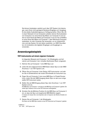 Page 524CUBASE LE25 – 524 VST System Link
Sie können Audiodaten natürlich auch über VST System Link übertra-
gen, wenn Ihnen nicht genügend Hardware-Eingänge und -Ausgänge 
für die direkte Audioübertragung zur Verfügung stehen. Wenn Sie z. B. 
in einem Netzwerk mit vier Computern arbeiten, können Sie Audiodaten 
von Computer 2 an einen Kanal des Mixers von Computer 3 und von 
dort an einen Kanal des Mixers auf Computer 4 und von hier schließlich 
an einen Kanal des Mixers auf Computer 1 (dem Mischpult-Computer)...