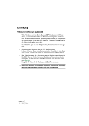 Page 528CUBASE LE26 – 528 Video
Einleitung
Videounterstützung in Cubase LE
Unter Windows können Sie in Cubase LE Videodateien mit Direct-
Show, QuickTime oder Video für Windows wiedergeben. Dadurch 
wird die Kompatibilität mit der größtmöglichen Palette an Videoforma-
ten gewährleistet. Unter Mac OS X wird in Cubase LE QuickTime für 
die Videowiedergabe verwendet.
Grundsätzlich gibt es zwei Möglichkeiten, Videomaterial wiederzuge-
ben:
• Ohne besondere Hardware über die CPU des Computers.
In diesem Fall ist der...