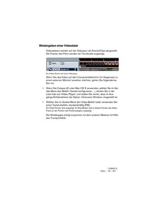 Page 531CUBASE LEVideo 26 – 531
Wiedergeben einer Videodatei
Videodateien werden auf der Videospur als Events/Clips dargestellt. 
Die Frames des Films werden als Thumbnails angezeigt.
Ein Video-Event auf einer Videospur
Wenn Sie das Video auf dem Computerbildschirm (im Gegensatz zu 
einem externen Monitor) ansehen möchten, gehen Sie folgenderma-
ßen vor:
•Wenn Sie Cubase LE unter Mac OS X verwenden, wählen Sie im Ge-
räte-Menü den Befehl »Geräte konfigurieren…«, klicken Sie in der 
Liste links auf »Video Player«...