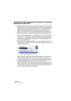 Page 532CUBASE LE26 – 532 Video
Einstellen des Video-Ausgangs für das Arbeiten mit externem 
Equipment (nur Mac OS X)
Bei Apple-Computern mit einem FireWire-Port können Sie die externe 
Hardware über diesen Port anschließen, da OS X über eine integrierte 
Videounterstützung der gebräuchlichsten Formate (NTSC/PAL/DV-
CPRO) verfügt. Mit FireWire wird eine sehr schnelle Datenüber-
tragungsrate erzielt und es stellt den gebräuchlichsten Standard für 
die Kommunikation mit video-bezogenem peripheren Equipment dar....