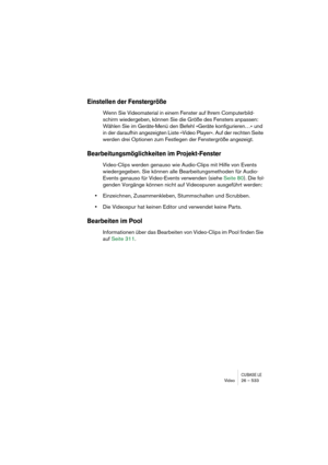 Page 533CUBASE LEVideo 26 – 533
Einstellen der Fenstergröße
Wenn Sie Videomaterial in einem Fenster auf Ihrem Computerbild-
schirm wiedergeben, können Sie die Größe des Fensters anpassen: 
Wählen Sie im Geräte-Menü den Befehl »Geräte konfigurieren…« und 
in der daraufhin angezeigten Liste »Video Player«. Auf der rechten Seite 
werden drei Optionen zum Festlegen der Fenstergröße angezeigt.
Bearbeitungsmöglichkeiten im Projekt-Fenster
Video-Clips werden genauso wie Audio-Clips mit Hilfe von Events 
wiedergegeben....