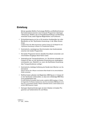 Page 536CUBASE LE27 – 536 ReWire
Einleitung
Mit der speziellen ReWire-Technologie (ReWire und ReWire2) können 
Sie Audiomaterial zwischen zwei Computer-Programmen übertragen 
(»Streaming«). ReWire, das von Propellerhead Software und Steinberg 
entwickelt wurde, bietet folgende Möglichkeiten und Funktionen:
•Echtzeitübertragung von bis zu 64 einzelnen Audiokanälen bei voller 
Bandbreite von der »Synthesizer-Anwendung« in die »Mixer-Anwen-
dung«.
In diesem Fall ist die »Mixer-Anwendung« natürlich Cubase LE. Ein...